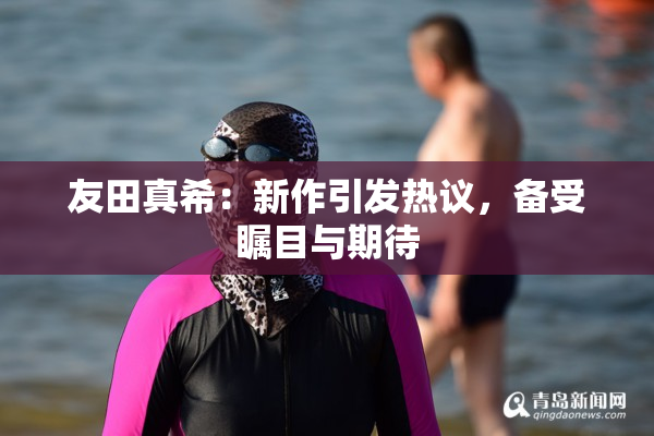 友田真希：新作引发热议，备受瞩目与期待