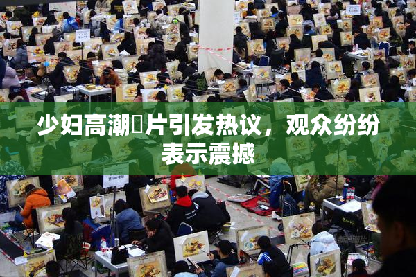 少妇高潮婬片引发热议，观众纷纷表示震撼