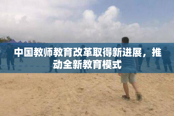 中国教师教育改革取得新进展，推动全新教育模式