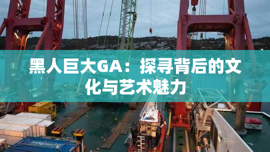 黑人巨大GA：探寻背后的文化与艺术魅力