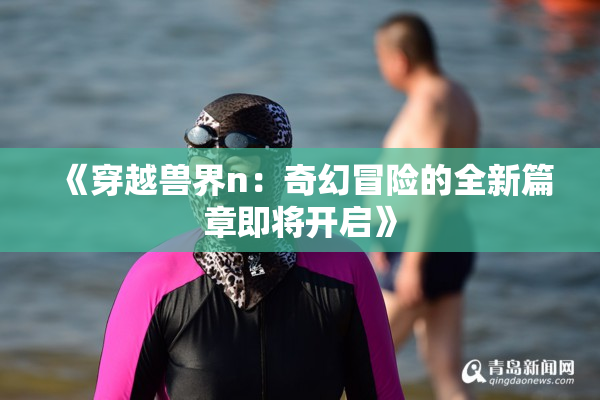 《穿越兽界n：奇幻冒险的全新篇章即将开启》
