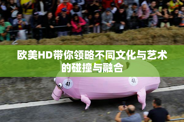 欧美HD带你领略不同文化与艺术的碰撞与融合