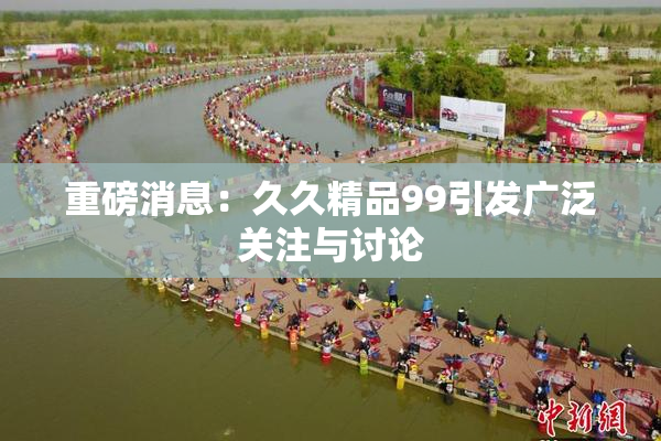 重磅消息：久久精品99引发广泛关注与讨论