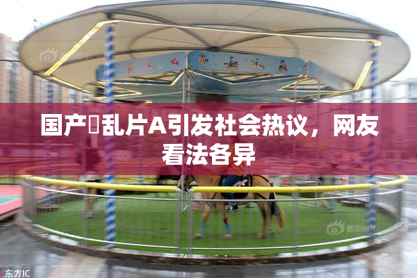 国产婬乱片A引发社会热议，网友看法各异