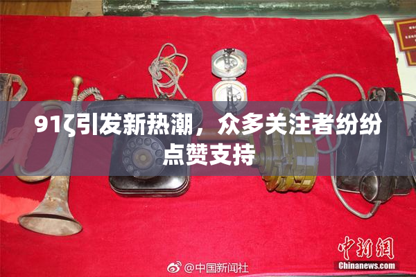 91ζ引发新热潮，众多关注者纷纷点赞支持