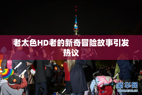 老太色HD老的新奇冒险故事引发热议