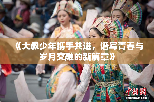 《大叔少年携手共进，谱写青春与岁月交融的新篇章》