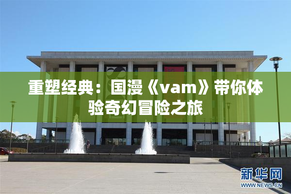 重塑经典：国漫《vam》带你体验奇幻冒险之旅