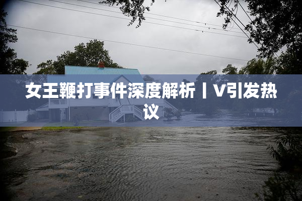 女王鞭打事件深度解析丨V引发热议