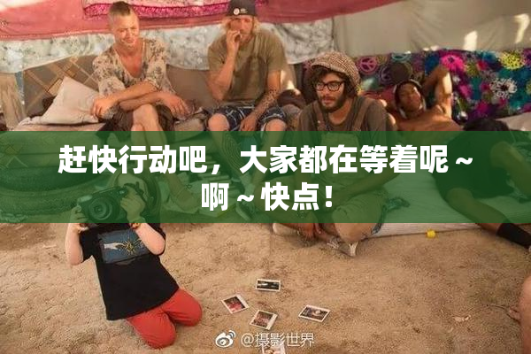 赶快行动吧，大家都在等着呢～啊～快点！