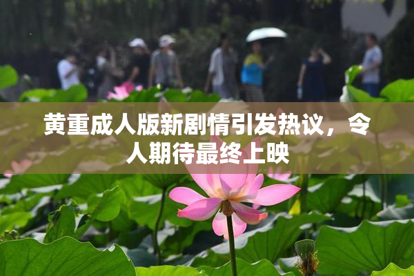 黄重成人版新剧情引发热议，令人期待最终上映