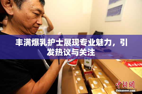 丰满爆乳护士展现专业魅力，引发热议与关注