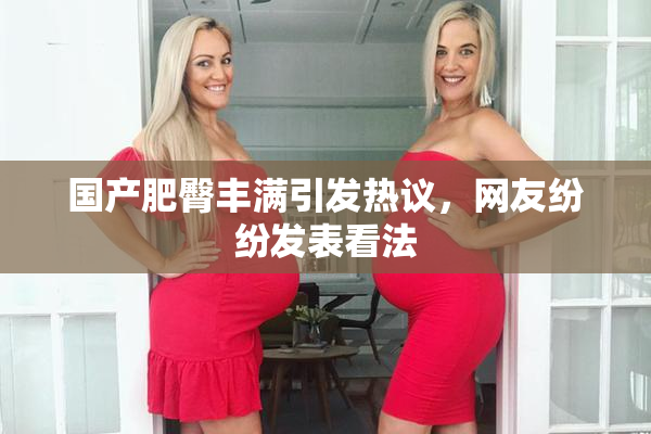 国产肥臀丰满引发热议，网友纷纷发表看法