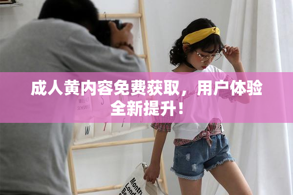 成人黄内容免费获取，用户体验全新提升！