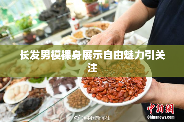 长发男模裸身展示自由魅力引关注
