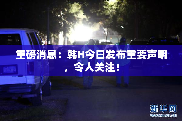 重磅消息：韩H今日发布重要声明，令人关注！