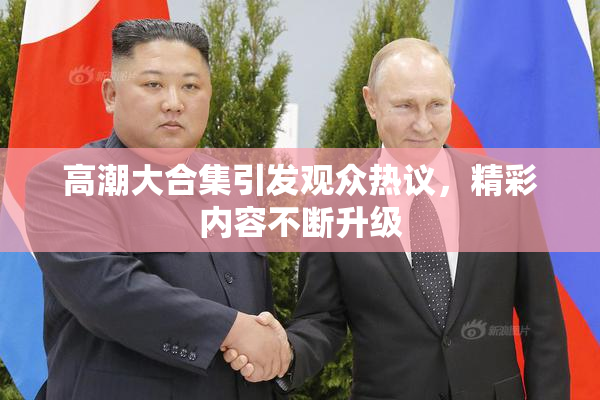 高潮大合集引发观众热议，精彩内容不断升级