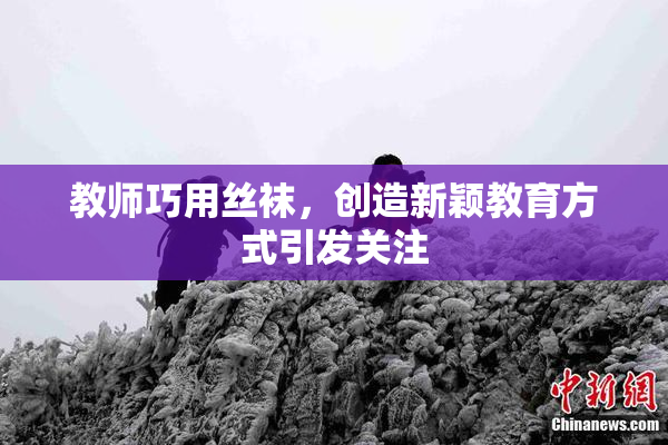 教师巧用丝袜，创造新颖教育方式引发关注