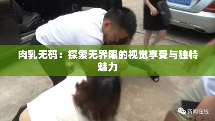 肉乳无码：探索无界限的视觉享受与独特魅力