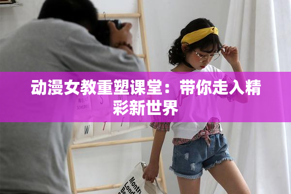 动漫女教重塑课堂：带你走入精彩新世界