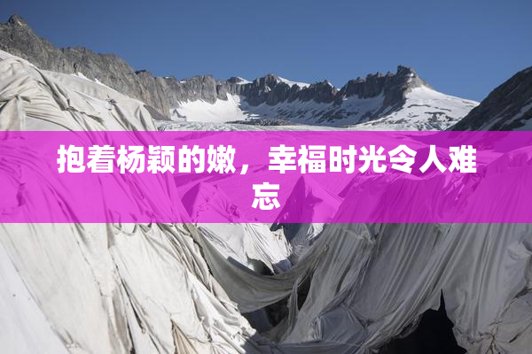 抱着杨颖的嫩，幸福时光令人难忘