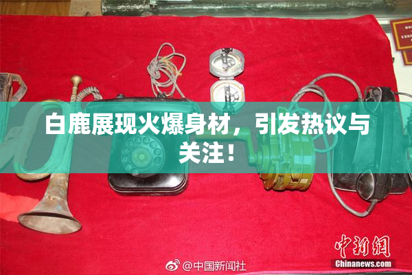 白鹿展现火爆身材，引发热议与关注！