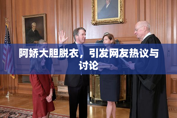阿娇大胆脱衣，引发网友热议与讨论