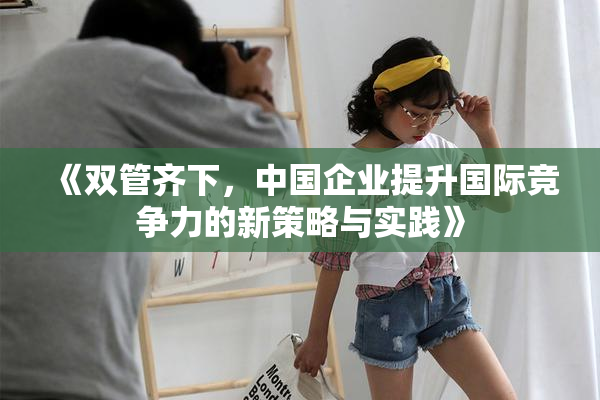 《双管齐下，中国企业提升国际竞争力的新策略与实践》