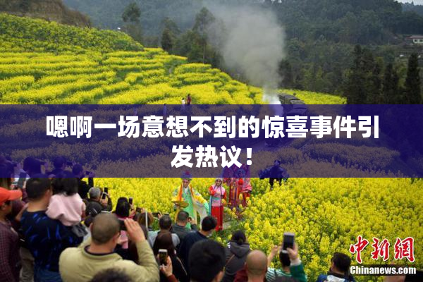 嗯啊一场意想不到的惊喜事件引发热议！