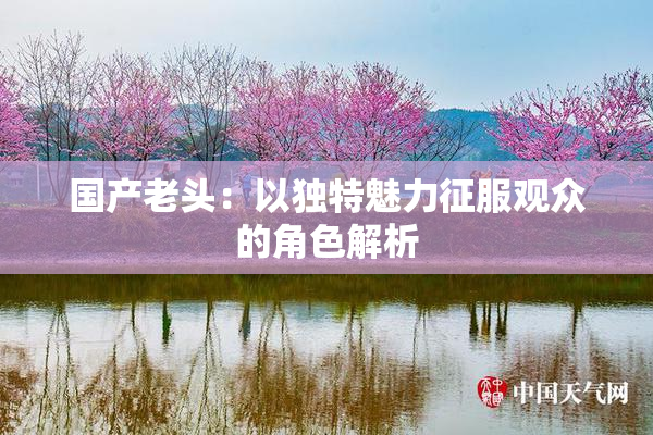 国产老头：以独特魅力征服观众的角色解析