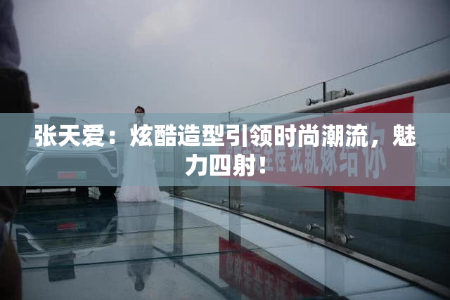 张天爱：炫酷造型引领时尚潮流，魅力四射！
