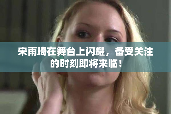 宋雨琦在舞台上闪耀，备受关注的时刻即将来临！
