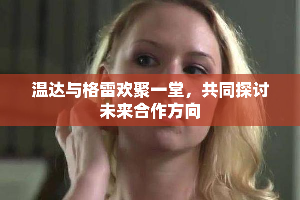温达与格雷欢聚一堂，共同探讨未来合作方向