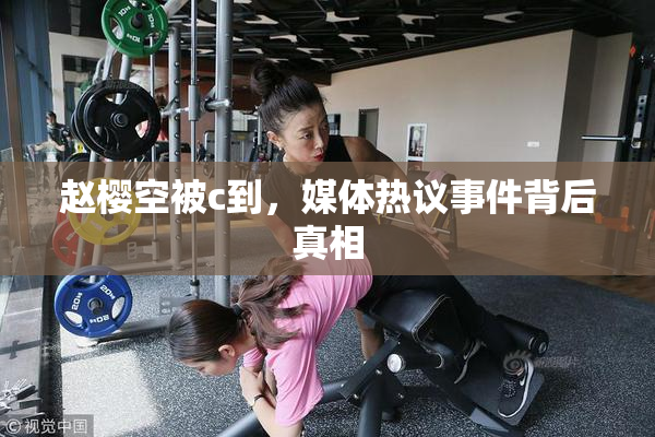 赵樱空被c到，媒体热议事件背后真相