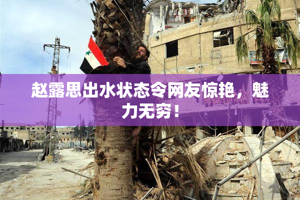 赵露思出水状态令网友惊艳，魅力无穷！