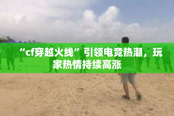 “cf穿越火线”引领电竞热潮，玩家热情持续高涨