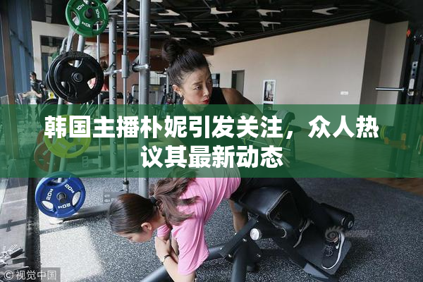 韩国主播朴妮引发关注，众人热议其最新动态