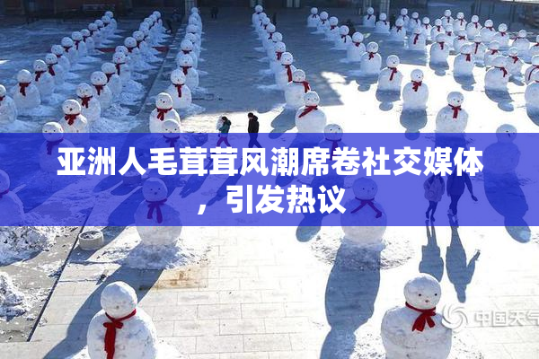 亚洲人毛茸茸风潮席卷社交媒体，引发热议