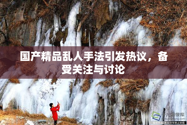 国产精品乱人手法引发热议，备受关注与讨论