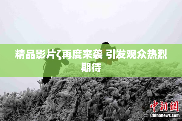 精品影片ζ再度来袭 引发观众热烈期待