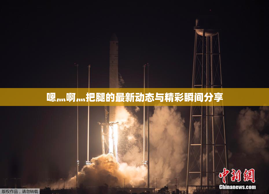 嗯灬啊灬把腿的最新动态与精彩瞬间分享