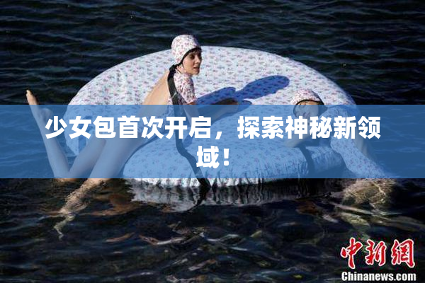 少女包首次开启，探索神秘新领域！