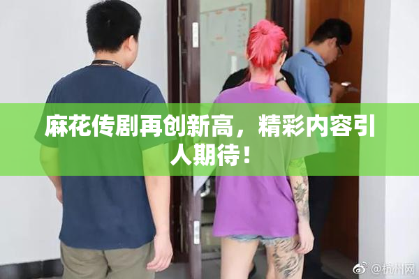 麻花传剧再创新高，精彩内容引人期待！