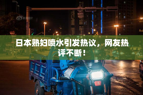 日本熟妇喷水引发热议，网友热评不断！