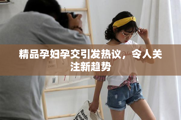 精品孕妇孕交引发热议，令人关注新趋势