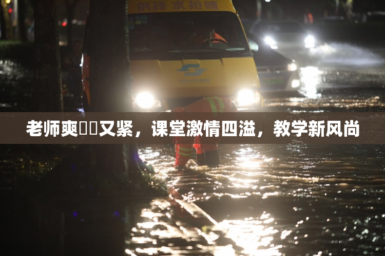 老师爽❌‌又紧，课堂激情四溢，教学新风尚