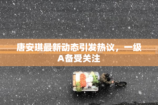 唐安琪最新动态引发热议，一级A备受关注