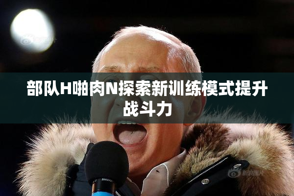 部队H啪肉N探索新训练模式提升战斗力