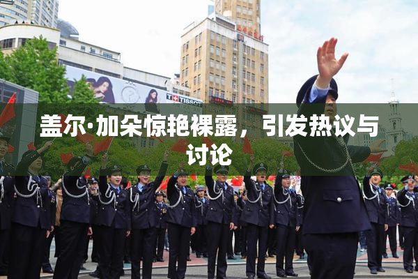 盖尔·加朵惊艳裸露，引发热议与讨论