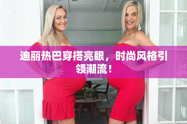 迪丽热巴穿搭亮眼，时尚风格引领潮流！